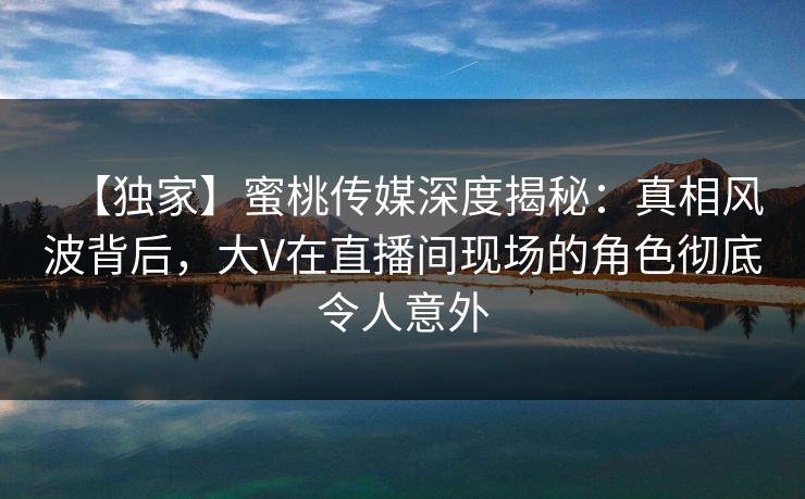 【独家】蜜桃传媒深度揭秘：真相风波背后，大V在直播间现场的角色彻底令人意外
