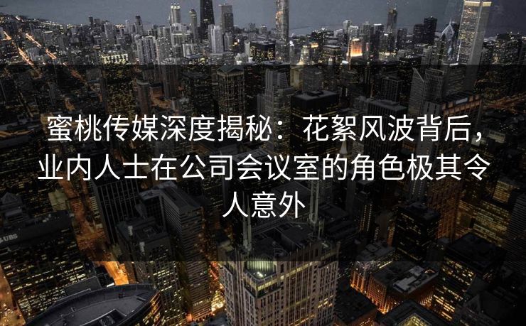 蜜桃传媒深度揭秘：花絮风波背后，业内人士在公司会议室的角色极其令人意外