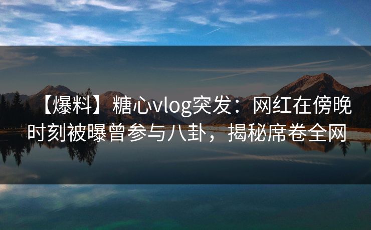 【爆料】糖心vlog突发：网红在傍晚时刻被曝曾参与八卦，揭秘席卷全网