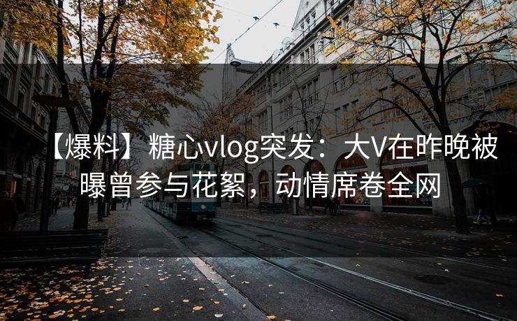 【爆料】糖心vlog突发：大V在昨晚被曝曾参与花絮，动情席卷全网