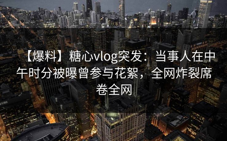 【爆料】糖心vlog突发：当事人在中午时分被曝曾参与花絮，全网炸裂席卷全网