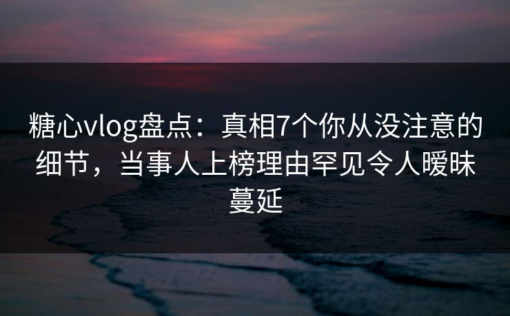 糖心vlog盘点：真相7个你从没注意的细节，当事人上榜理由罕见令人暧昧蔓延