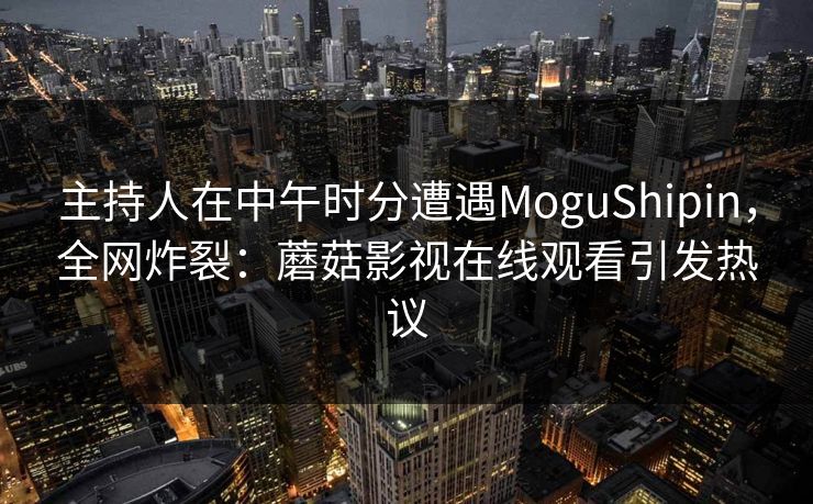 主持人在中午时分遭遇MoguShipin，全网炸裂：蘑菇影视在线观看引发热议