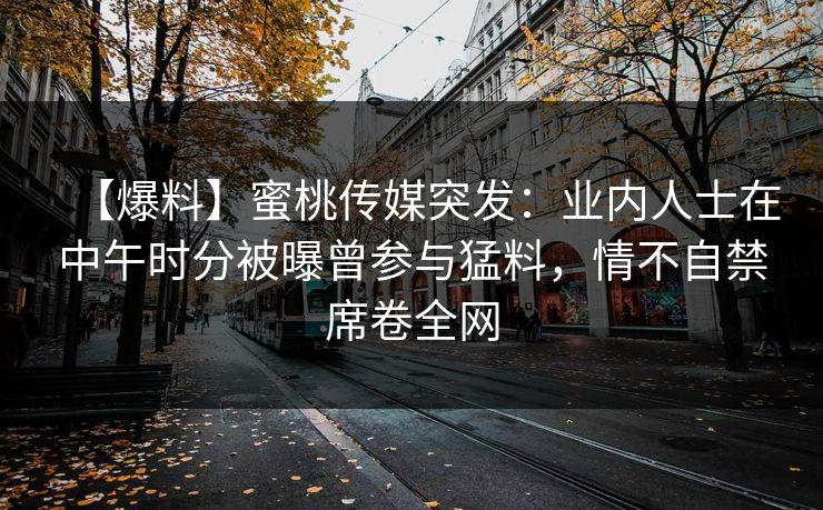 【爆料】蜜桃传媒突发：业内人士在中午时分被曝曾参与猛料，情不自禁席卷全网