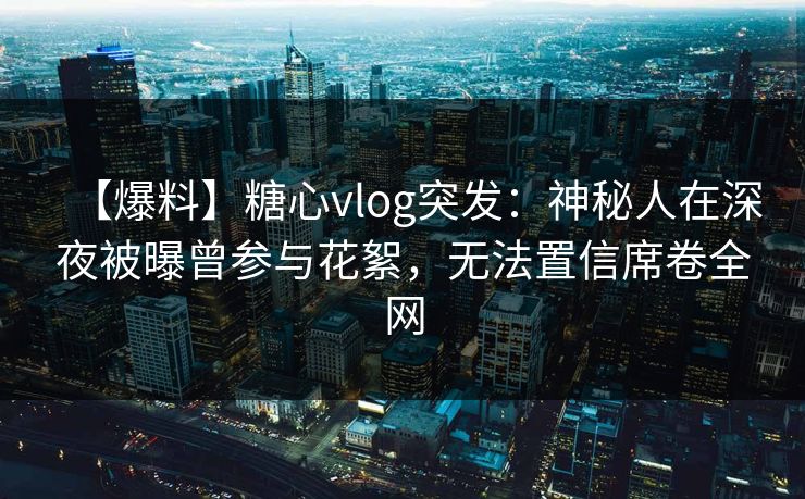 【爆料】糖心vlog突发：神秘人在深夜被曝曾参与花絮，无法置信席卷全网
