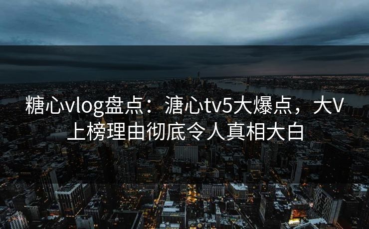 糖心vlog盘点：溏心tv5大爆点，大V上榜理由彻底令人真相大白