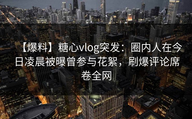 【爆料】糖心vlog突发：圈内人在今日凌晨被曝曾参与花絮，刷爆评论席卷全网