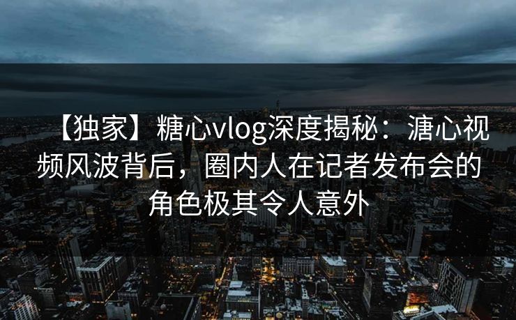 【独家】糖心vlog深度揭秘：溏心视频风波背后，圈内人在记者发布会的角色极其令人意外
