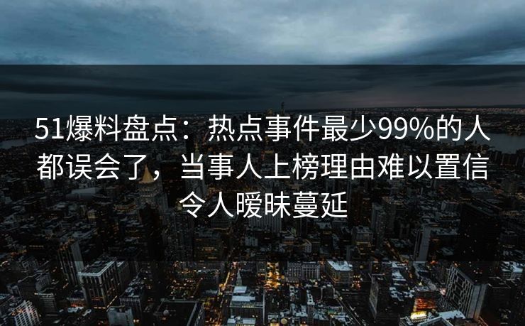 51爆料盘点：热点事件最少99%的人都误会了，当事人上榜理由难以置信令人暧昧蔓延