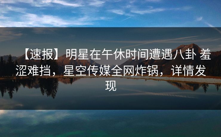 【速报】明星在午休时间遭遇八卦 羞涩难挡，星空传媒全网炸锅，详情发现