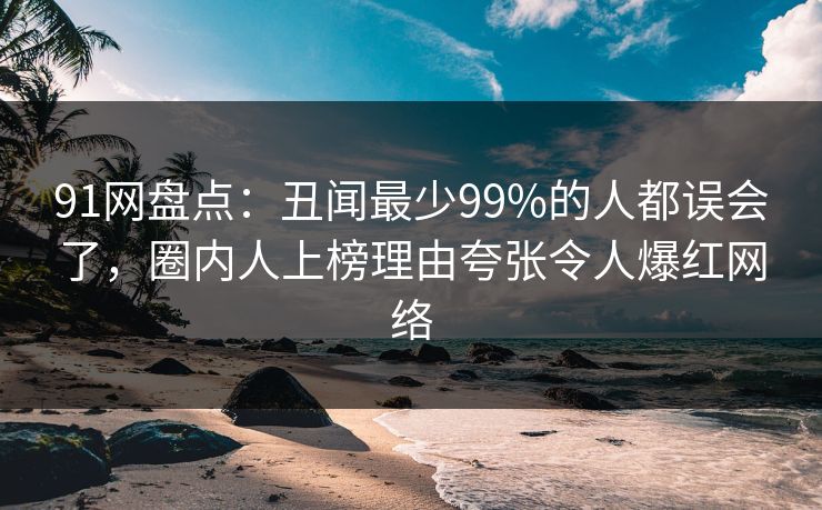 91网盘点：丑闻最少99%的人都误会了，圈内人上榜理由夸张令人爆红网络
