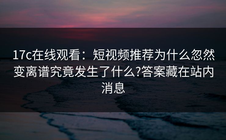 17c在线观看：短视频推荐为什么忽然变离谱究竟发生了什么?答案藏在站内消息