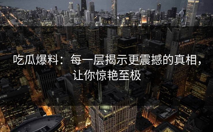 吃瓜爆料：每一层揭示更震撼的真相，让你惊艳至极