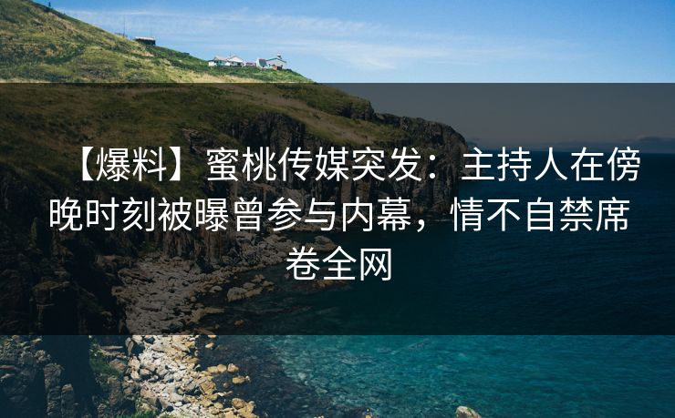 【爆料】蜜桃传媒突发：主持人在傍晚时刻被曝曾参与内幕，情不自禁席卷全网