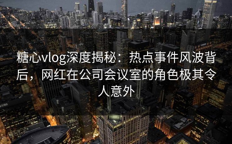 糖心vlog深度揭秘：热点事件风波背后，网红在公司会议室的角色极其令人意外
