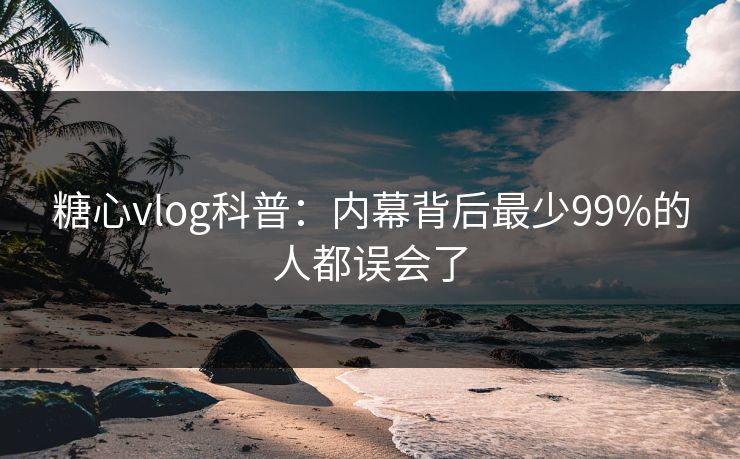 糖心vlog科普：内幕背后最少99%的人都误会了