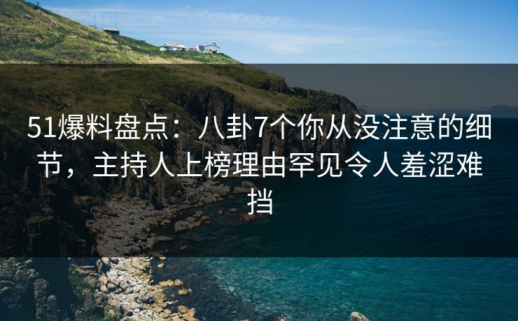 51爆料盘点：八卦7个你从没注意的细节，主持人上榜理由罕见令人羞涩难挡