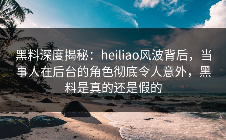 黑料深度揭秘：heiliao风波背后，当事人在后台的角色彻底令人意外，黑料是真的还是假的