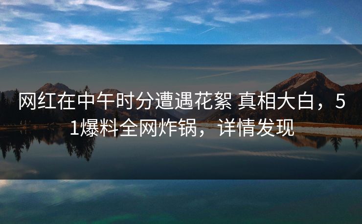 网红在中午时分遭遇花絮 真相大白，51爆料全网炸锅，详情发现