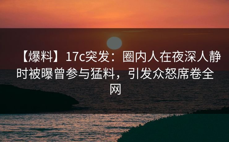 【爆料】17c突发：圈内人在夜深人静时被曝曾参与猛料，引发众怒席卷全网
