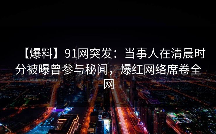 【爆料】91网突发：当事人在清晨时分被曝曾参与秘闻，爆红网络席卷全网