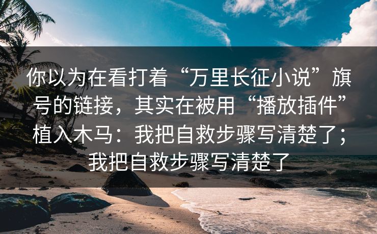 你以为在看打着“万里长征小说”旗号的链接，其实在被用“播放插件”植入木马：我把自救步骤写清楚了；我把自救步骤写清楚了